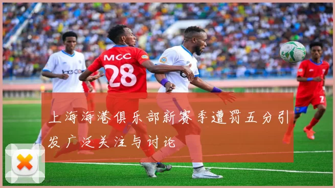 上海海港俱乐部新赛季遭罚五分引发广泛关注与讨论