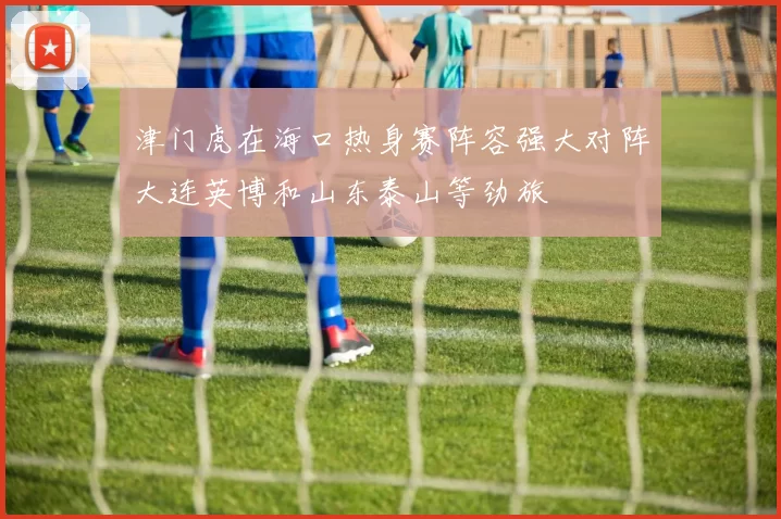 津门虎在海口热身赛阵容强大对阵大连英博和山东泰山等劲旅