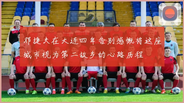 邓捷夫在大连四年告别感慨将这座城市视为第二故乡的心路历程