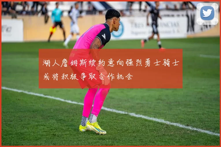 湖人詹姆斯续约意向强烈勇士骑士或将积极争取合作机会