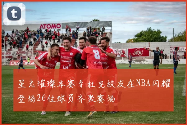 星光璀璨本赛季杜克校友在NBA闪耀登场26位球员齐聚赛场